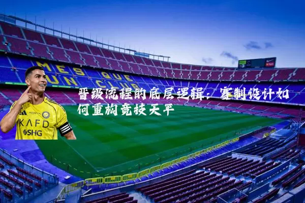 晋级流程的底层逻辑：赛制设计如何重构竞技天平